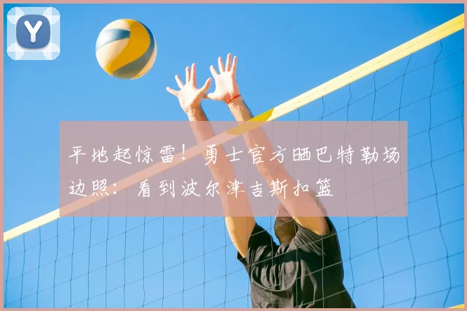 平地起惊雷！勇士官方晒巴特勒场边照：看到波尔津吉斯扣篮