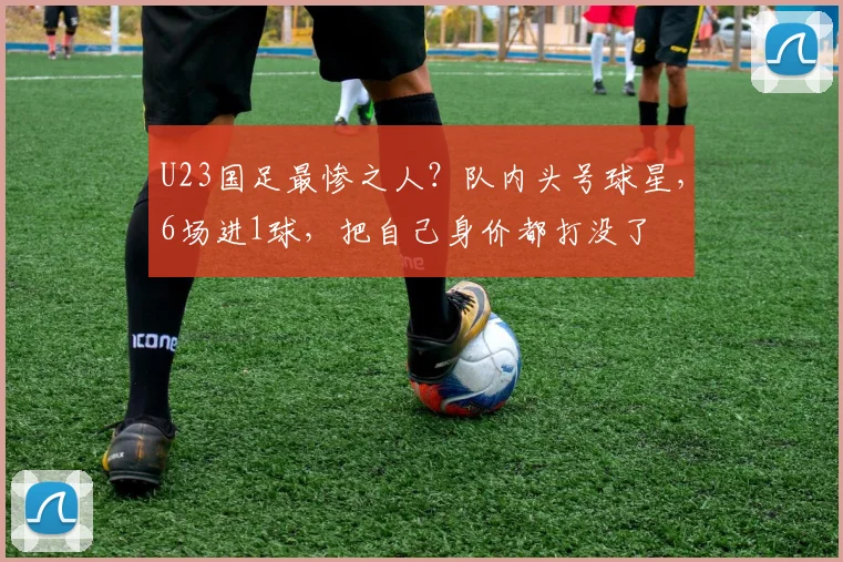 U23国足最惨之人？队内头号球星，6场进1球，把自己身价都打没了