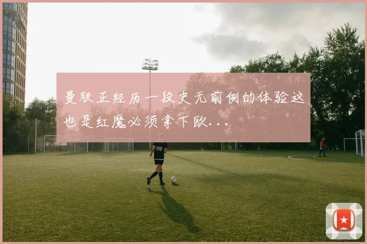 曼联正经历一段史无前例的体验这也是红魔必须拿下欧...