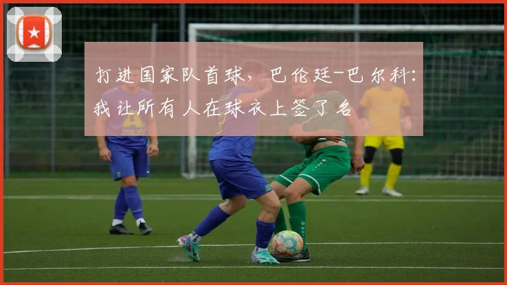 打进国家队首球，巴伦廷-巴尔科：我让所有人在球衣上签了名