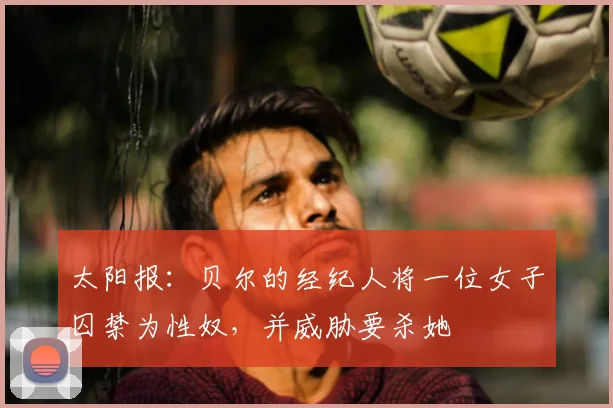 太阳报：贝尔的经纪人将一位女子囚禁为性奴，并威胁要杀她