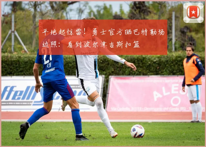 平地起惊雷！勇士官方晒巴特勒场边照：看到波尔津吉斯扣篮