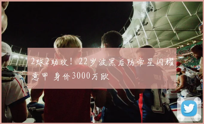 2球2助攻！22岁波黑后防帝星闪耀意甲 身价3000万欧