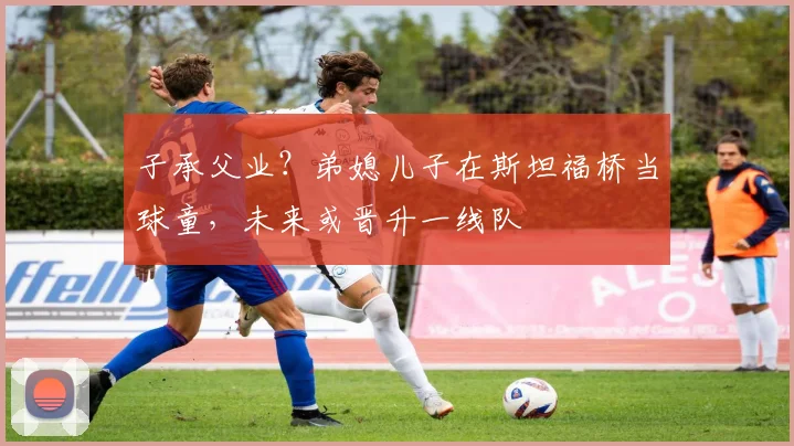 子承父业？弟媳儿子在斯坦福桥当球童，未来或晋升一线队