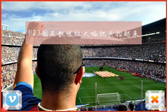 U23国足教练组大喊把头抬起来