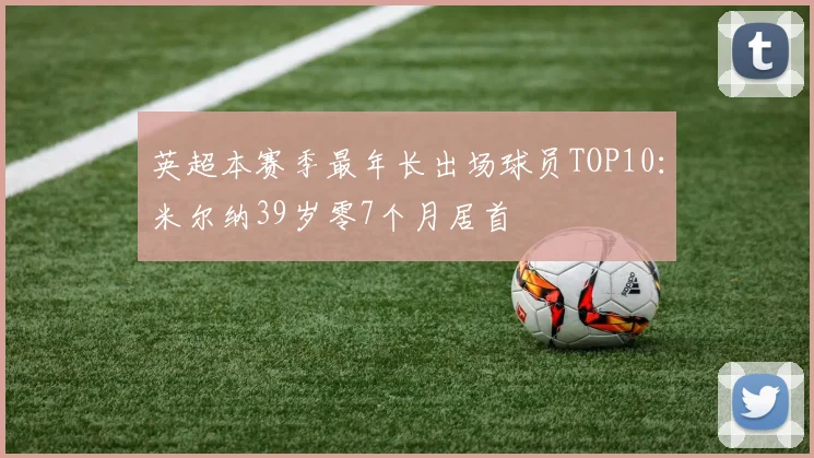 英超本赛季最年长出场球员TOP10：米尔纳39岁零7个月居首