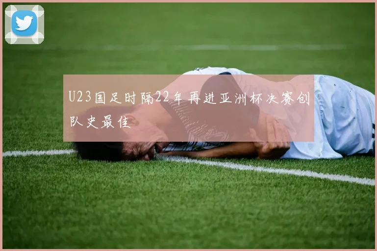 U23国足时隔22年再进亚洲杯决赛创队史最佳