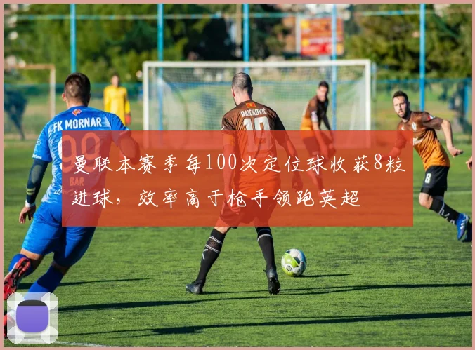 曼联本赛季每100次定位球收获8粒进球，效率高于枪手领跑英超