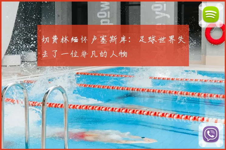 切费林缅怀卢塞斯库：足球世界失去了一位非凡的人物