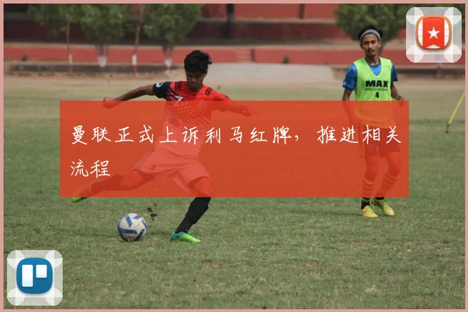 曼联正式上诉利马红牌，推进相关流程