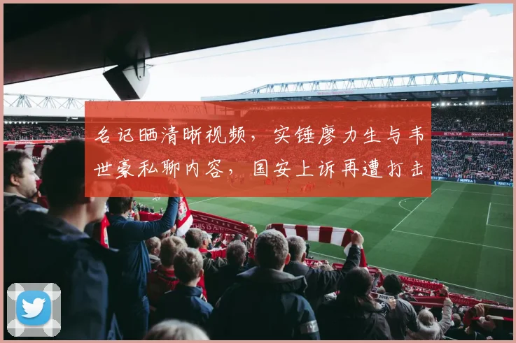 名记晒清晰视频，实锤廖力生与韦世豪私聊内容，国安上诉再遭打击