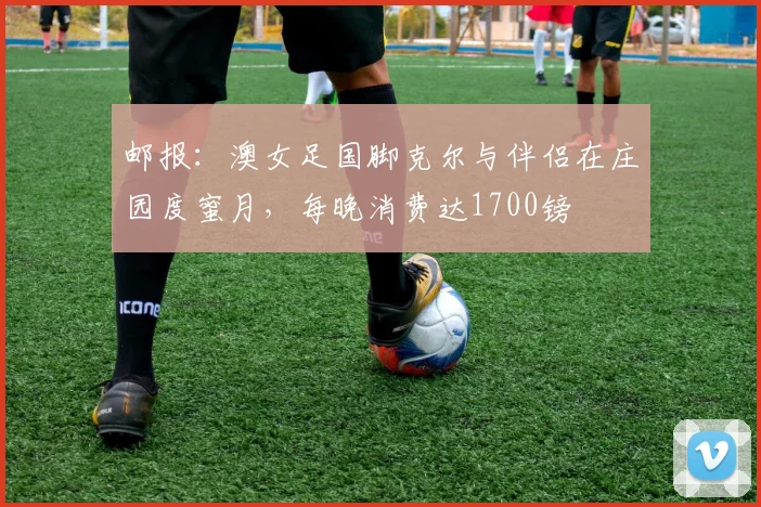 邮报：澳女足国脚克尔与伴侣在庄园度蜜月，每晚消费达1700镑