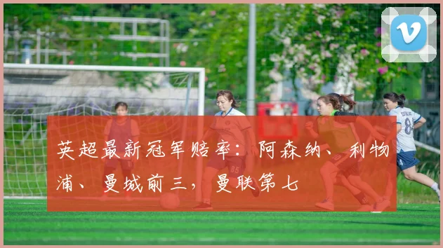 英超最新冠军赔率：阿森纳、利物浦、曼城前三，曼联第七